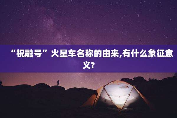 “祝融号”火星车名称的由来,有什么象征意义?
