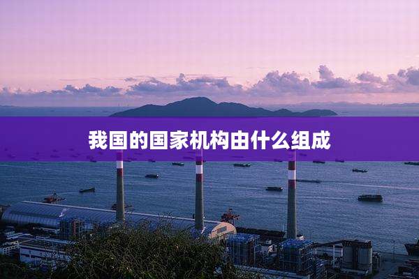 我国的国家机构由什么组成