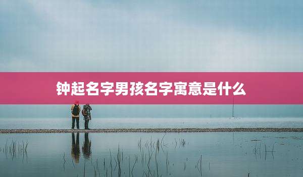 钟起名字男孩名字寓意是什么