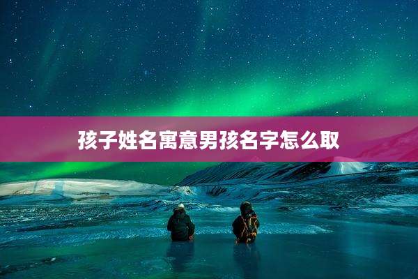 孩子姓名寓意男孩名字怎么取