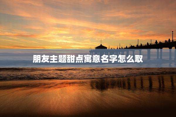 朋友主题甜点寓意名字怎么取