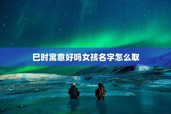 巳时寓意好吗女孩名字怎么取