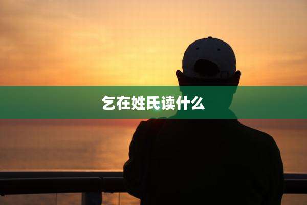 乞在姓氏读什么