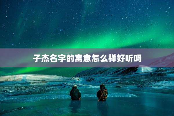 子杰名字的寓意怎么样好听吗