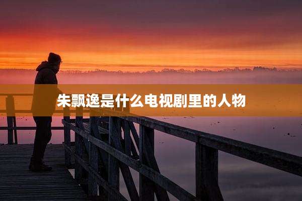 朱飘逸是什么电视剧里的人物