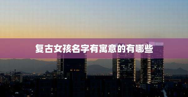 复古女孩名字有寓意的有哪些