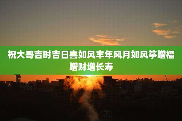 祝大哥吉时吉日喜如风丰年风月如风筝增福增财增长寿