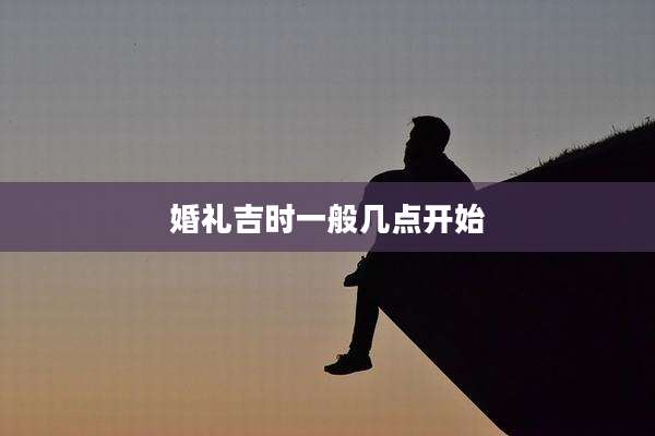 婚礼吉时一般几点开始
