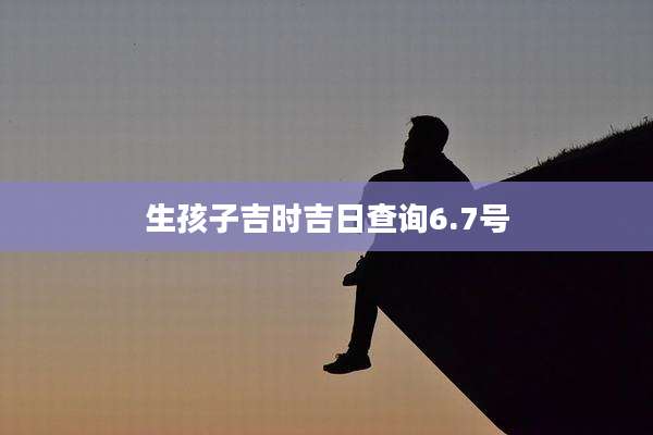 生孩子吉时吉日查询6.7号