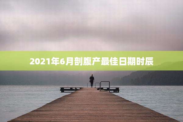 2021年6月剖腹产最佳日期时辰