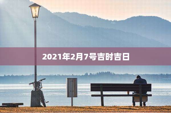 2021年2月7号吉时吉日