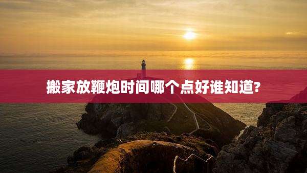 搬家放鞭炮时间哪个点好谁知道?