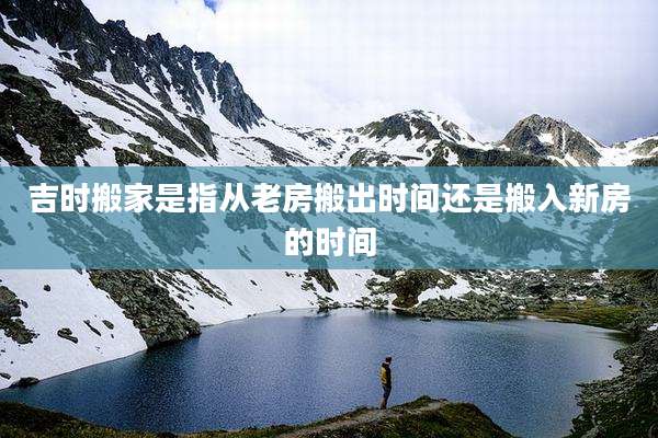 吉时搬家是指从老房搬出时间还是搬入新房的时间