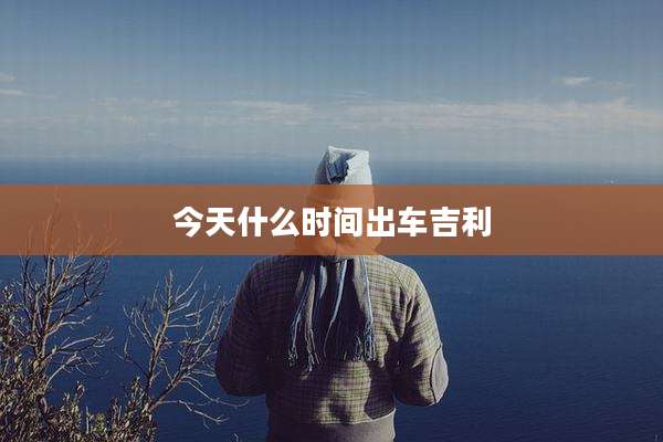今天什么时间出车吉利
