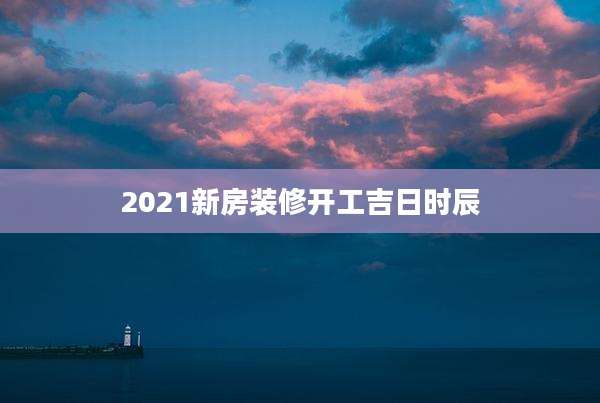 2021新房装修开工吉日时辰