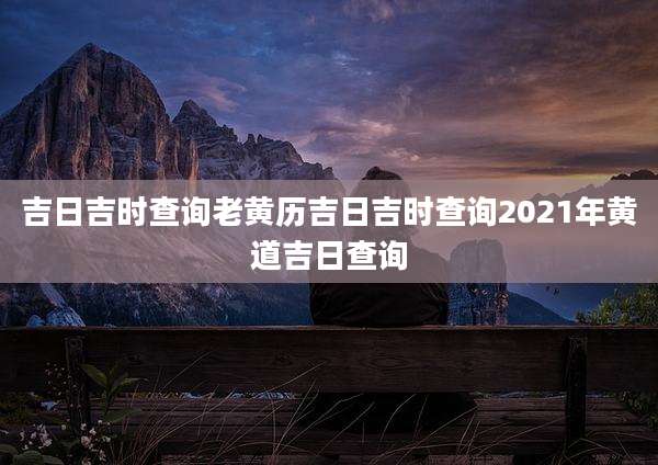 吉日吉时查询老黄历吉日吉时查询2021年黄道吉日查询