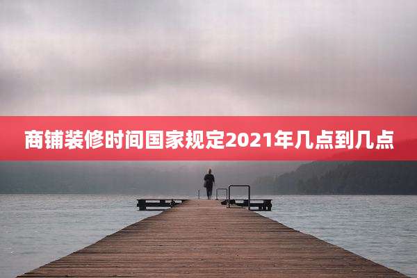 商铺装修时间国家规定2021年几点到几点