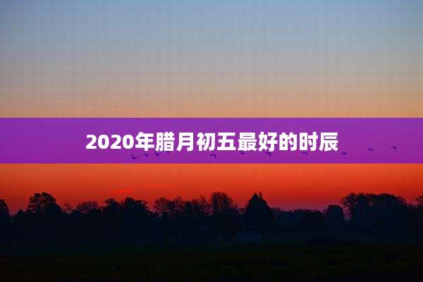2020年腊月初五最好的时辰