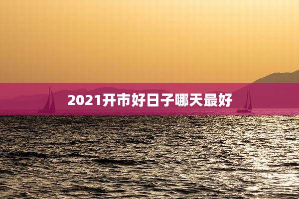 2021开市好日子哪天最好