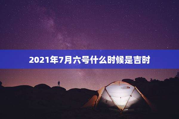 2021年7月六号什么时候是吉时