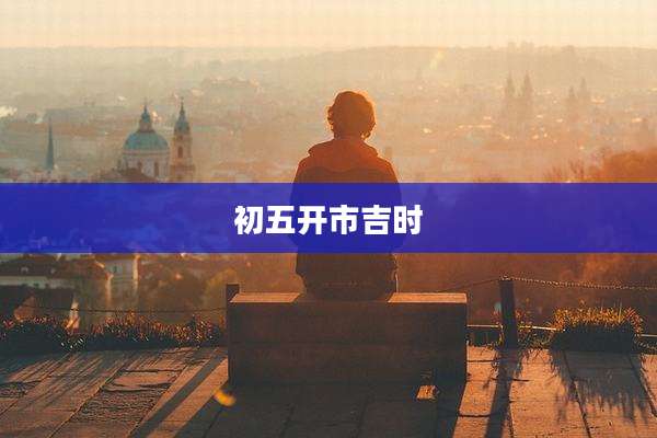 初五开市吉时