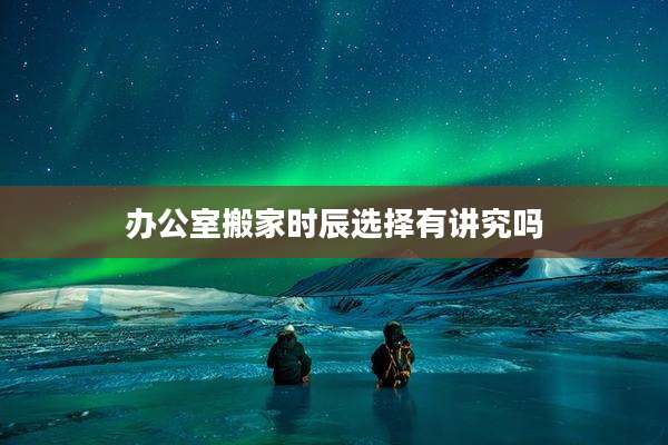 办公室搬家时辰选择有讲究吗