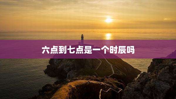 六点到七点是一个时辰吗