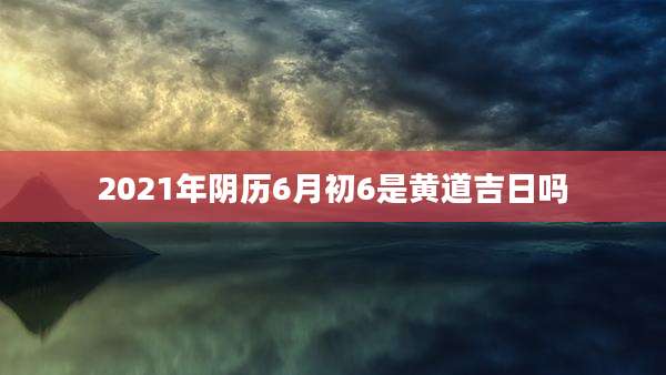2021年阴历6月初6是黄道吉日吗