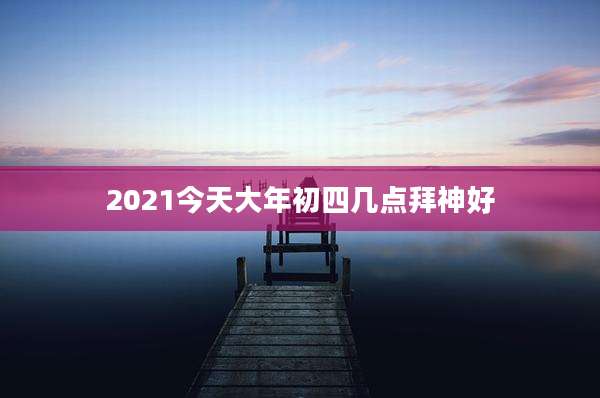 2021今天大年初四几点拜神好