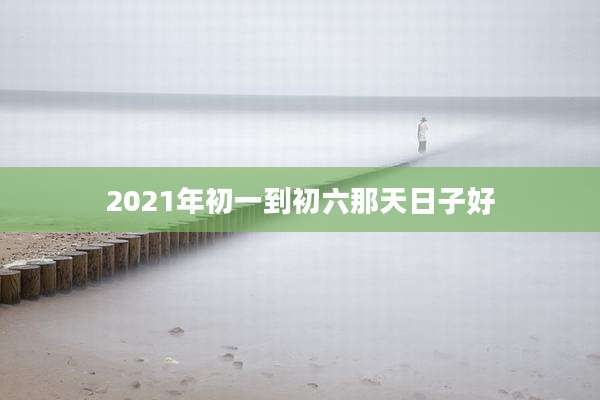 2021年初一到初六那天日子好
