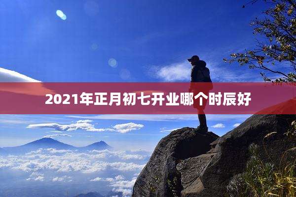 2021年正月初七开业哪个时辰好