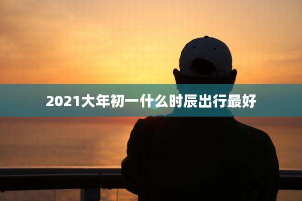 2021大年初一什么时辰出行最好