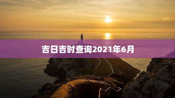 吉日吉时查询2021年6月
