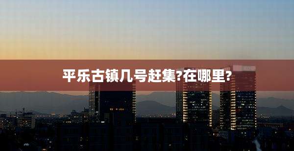 平乐古镇几号赶集?在哪里?