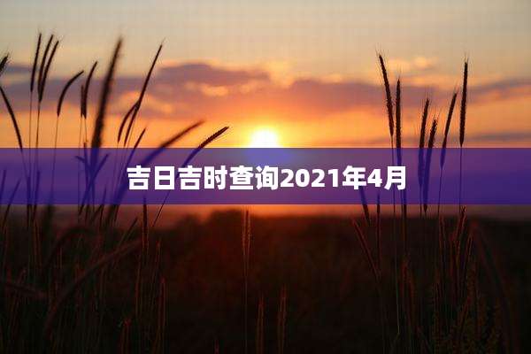 吉日吉时查询2021年4月