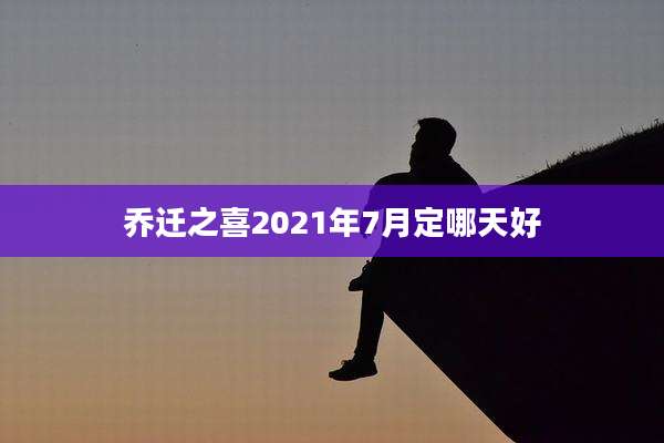 乔迁之喜2021年7月定哪天好