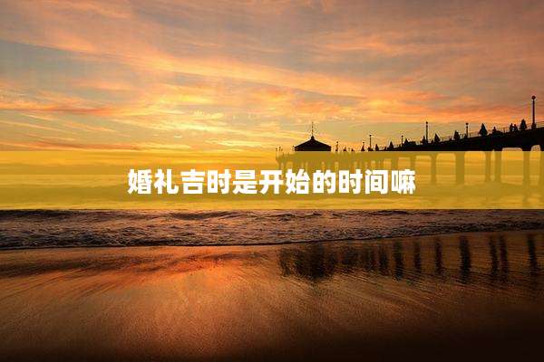 婚礼吉时是开始的时间嘛