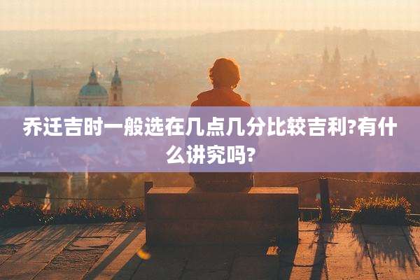 乔迁吉时一般选在几点几分比较吉利?有什么讲究吗?