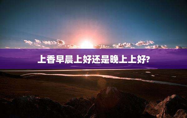 上香早晨上好还是晚上上好?