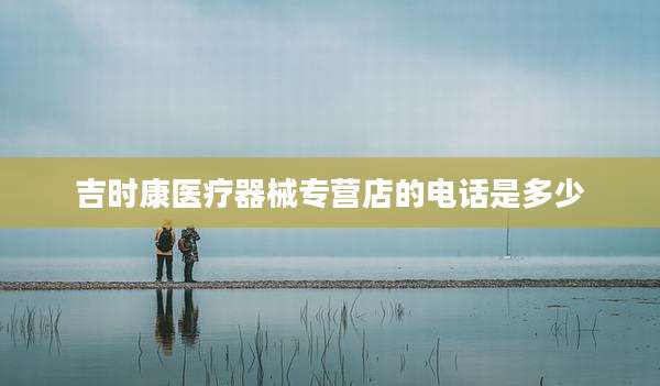 吉时康医疗器械专营店的电话是多少