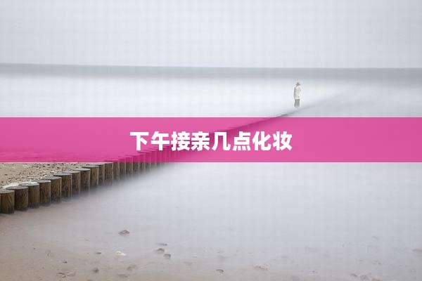 下午接亲几点化妆