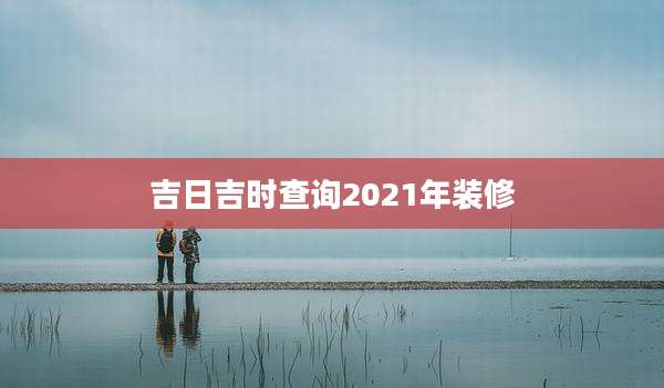 吉日吉时查询2021年装修