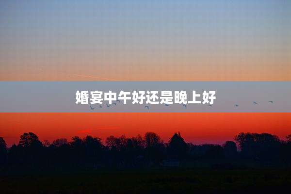 婚宴中午好还是晚上好