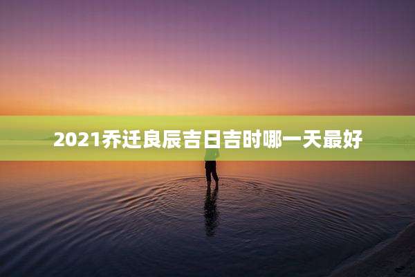 2021乔迁良辰吉日吉时哪一天最好