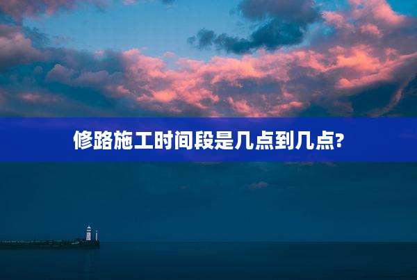修路施工时间段是几点到几点?