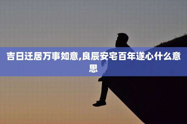 吉日迁居万事如意,良辰安宅百年遂心什么意思