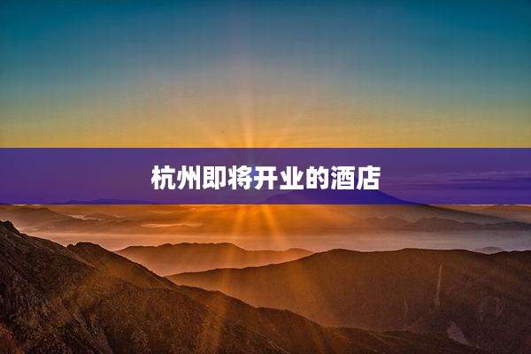 杭州即将开业的酒店