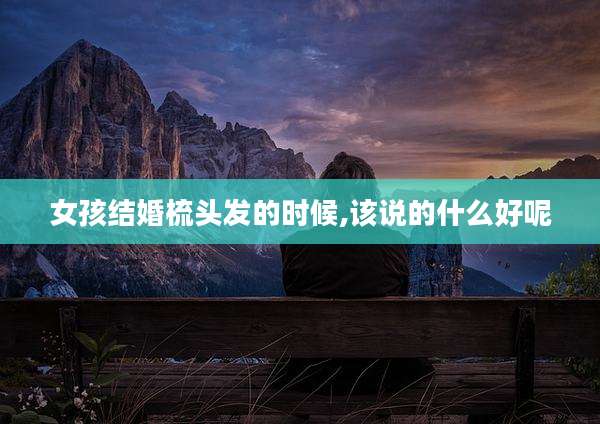 女孩结婚梳头发的时候,该说的什么好呢