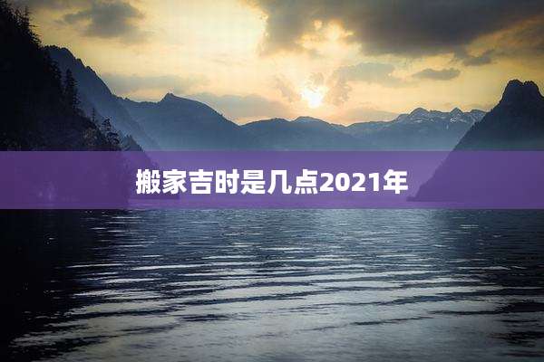 搬家吉时是几点2021年