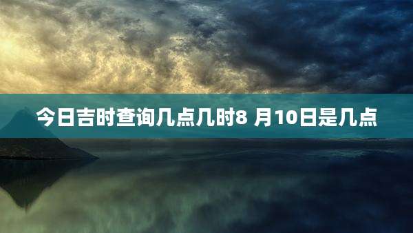 今日吉时查询几点几时8 月10日是几点